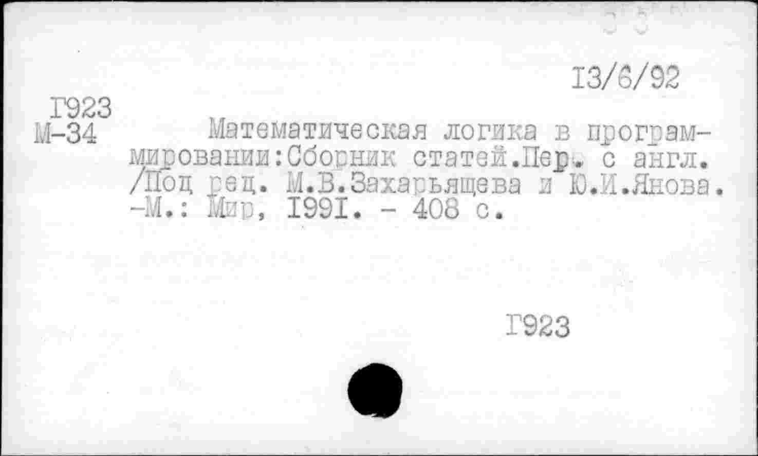 ﻿13/5/92
Г923
М-34 Математическая логика в программировании : Сбосник статей.Пер„ с англ. /Под ред. М.В.Захарьящева и Ю.И.Янова. -М.: Мир, 1991. - 408 с.
Г923